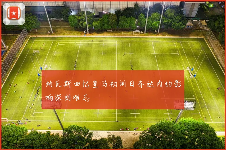 纳瓦斯回忆皇马初训日齐达内的影响深刻难忘
