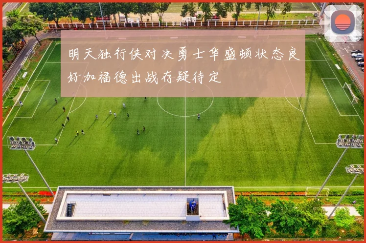 明天独行侠对决勇士华盛顿状态良好加福德出战存疑待定