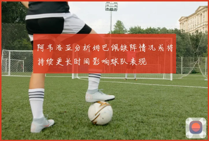 阿韦洛亚分析姆巴佩缺阵情况或将持续更长时间影响球队表现