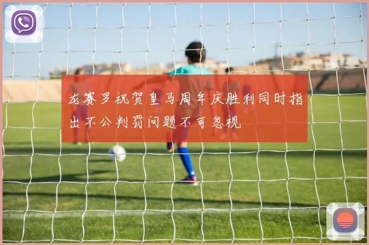 龙赛罗祝贺皇马周年庆胜利同时指出不公判罚问题不可忽视
