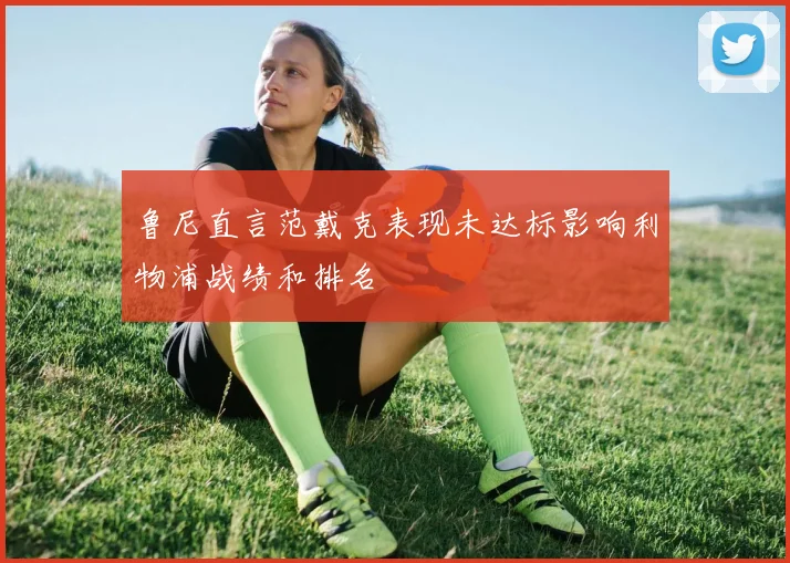 鲁尼直言范戴克表现未达标影响利物浦战绩和排名