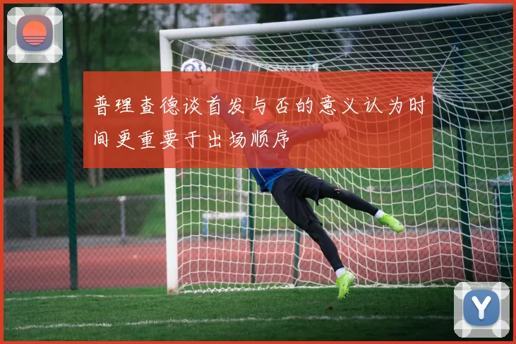 普理查德谈首发与否的意义认为时间更重要于出场顺序