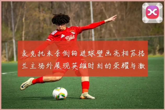 麦克托米奈倒钩进球壁画亮相苏格兰主场外展现英雄时刻的荣耀与激情