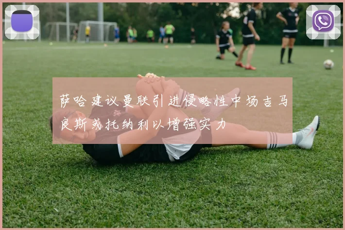 萨哈建议曼联引进侵略性中场吉马良斯或托纳利以增强实力