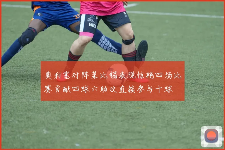 奥利塞对阵莱比锡表现惊艳四场比赛贡献四球六助攻直接参与十球