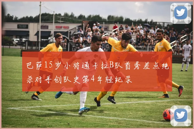 巴萨15岁小将通卡拉B队首秀差点绝杀对手创队史第4年轻纪录