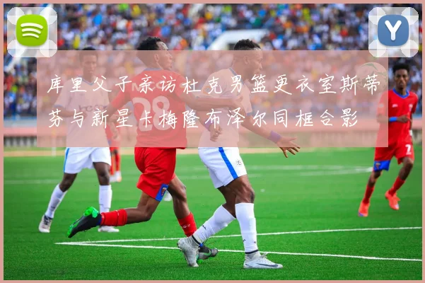 库里父子亲访杜克男篮更衣室斯蒂芬与新星卡梅隆布泽尔同框合影