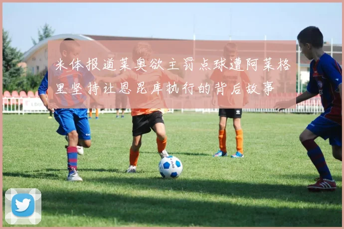 米体报道莱奥欲主罚点球遭阿莱格里坚持让恩昆库执行的背后故事
