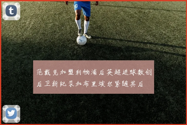 范戴克加盟利物浦后英超进球数创后卫新纪录加布里埃尔紧随其后