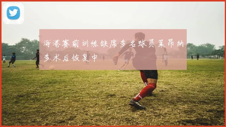 海港赛前训练缺席多名球员莱昂纳多术后恢复中
