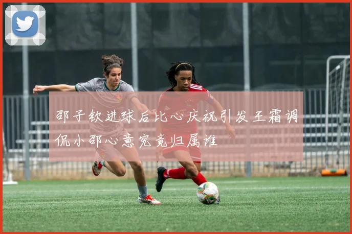 邵子钦进球后比心庆祝引发王霜调侃小邵心意究竟归属谁