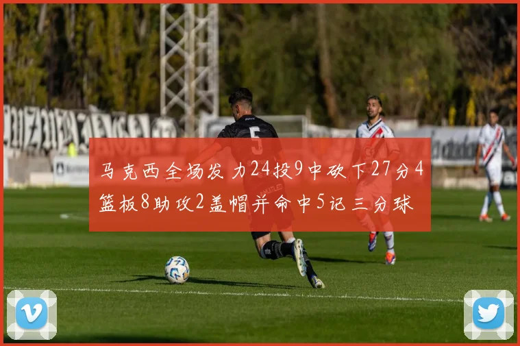 马克西全场发力24投9中砍下27分4篮板8助攻2盖帽并命中5记三分球