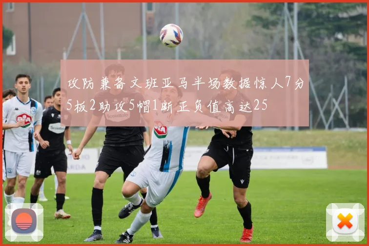 攻防兼备文班亚马半场数据惊人7分5板2助攻5帽1断正负值高达25