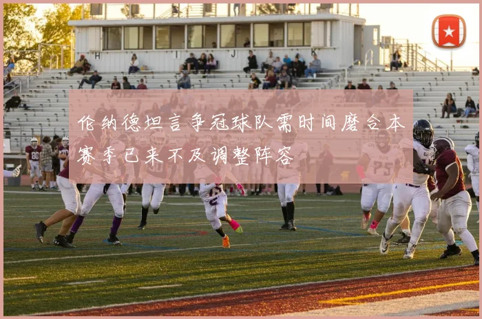 伦纳德坦言争冠球队需时间磨合本赛季已来不及调整阵容
