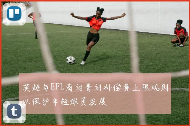 英超与EFL商讨青训补偿费上限规则以保护年轻球员发展