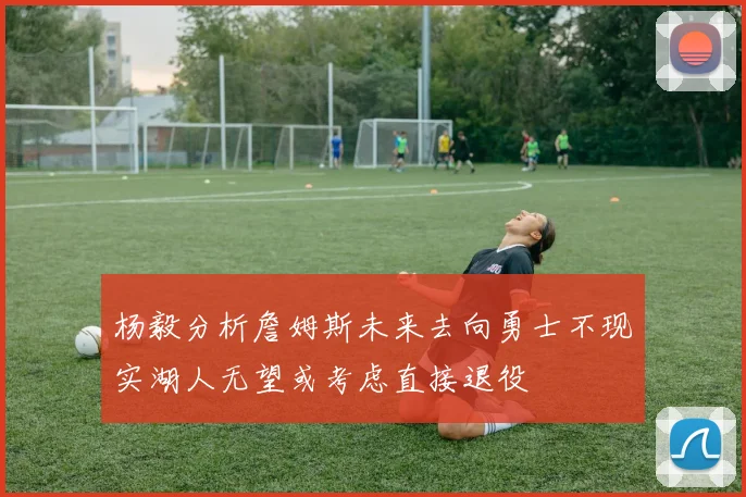 杨毅分析詹姆斯未来去向勇士不现实湖人无望或考虑直接退役