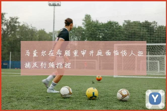 马奎尔在希腊重审开庭面临伤人拒捕及行贿指控