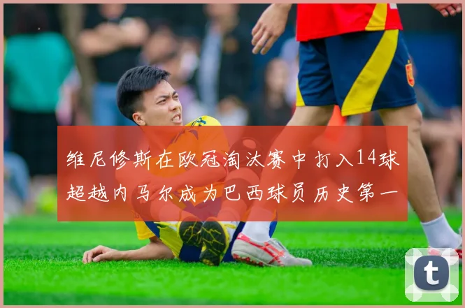 维尼修斯在欧冠淘汰赛中打入14球超越内马尔成为巴西球员历史第一人