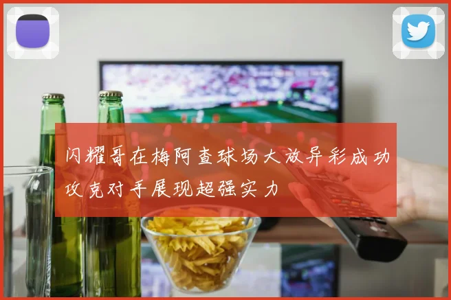 闪耀哥在梅阿查球场大放异彩成功攻克对手展现超强实力