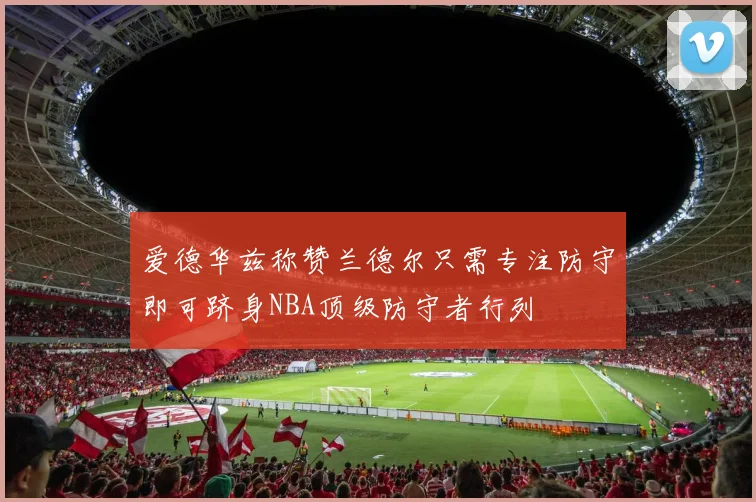 爱德华兹称赞兰德尔只需专注防守即可跻身NBA顶级防守者行列