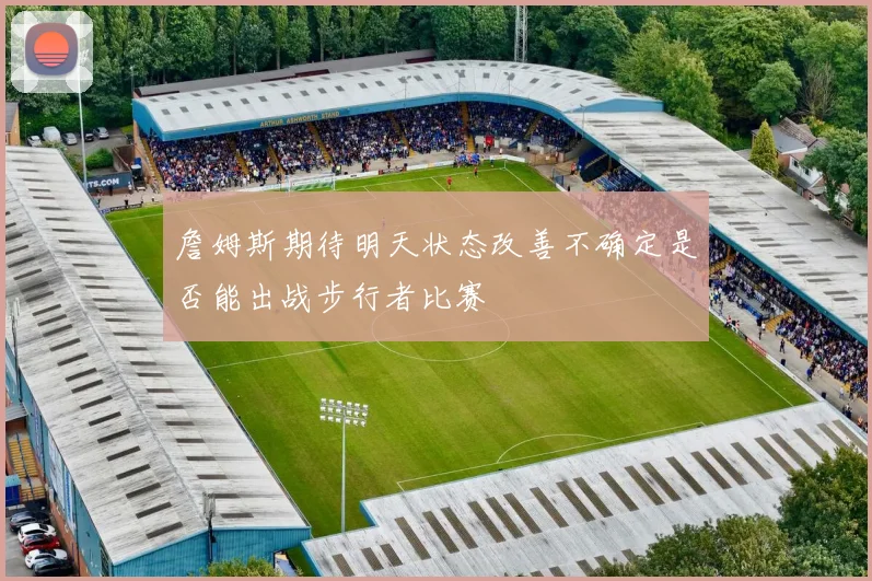 詹姆斯期待明天状态改善不确定是否能出战步行者比赛