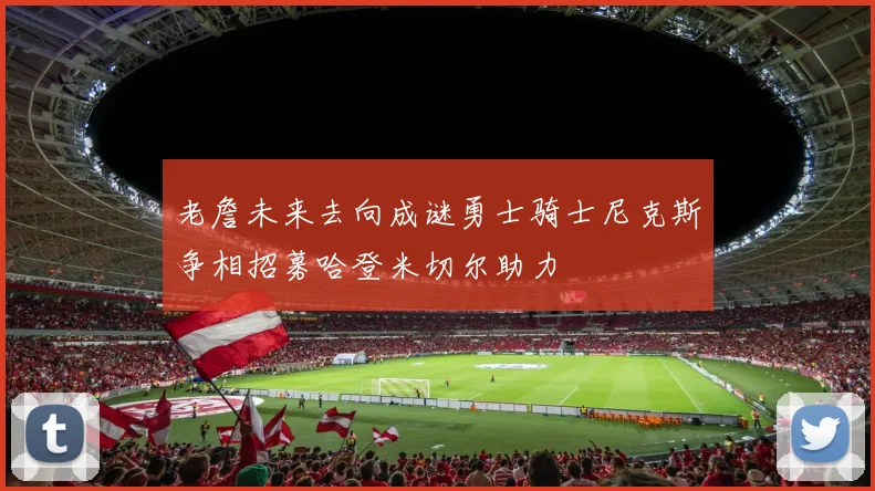 老詹未来去向成谜勇士骑士尼克斯争相招募哈登米切尔助力