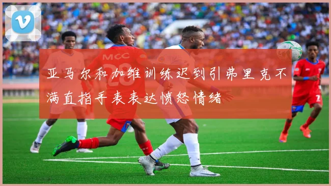 亚马尔和加维训练迟到引弗里克不满直指手表表达愤怒情绪