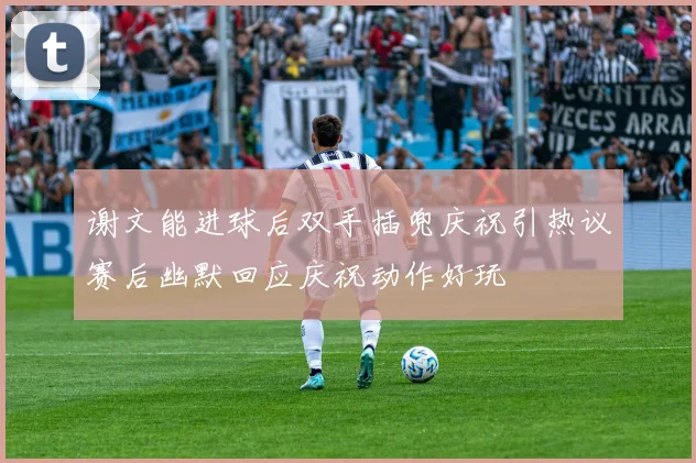 谢文能进球后双手插兜庆祝引热议赛后幽默回应庆祝动作好玩