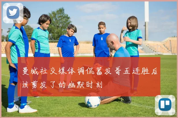 曼城社交媒体调侃蓄发哥五连胜后该剪发了的幽默时刻