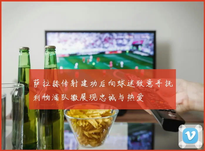 萨拉赫传射建功后向球迷致意手抚利物浦队徽展现忠诚与热爱